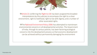 Article 21 conferring the Right to Life has been assigned the broadest
interpretations by the judiciary to encompass the right to a clean
environment, right to livelihood, right to live with dignity, and a number of
other associated rights.
The National Environment Policy 2006-has attempted to mainstream
environmental concerns in all developmental activities. The Government
of India, through its various policies, has been factoring ecological
concerns into the development process so that economic development
can be achieved without permanently damaging the environment
Presentation title 10
 