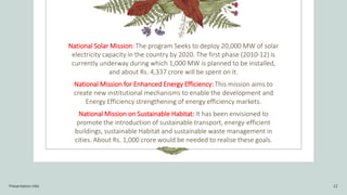 National Solar Mission: The program Seeks to deploy 20,000 MW of solar
electricity capacity in the country by 2020. The first phase (2010-12) is
currently underway during which 1,000 MW is planned to be installed,
and about Rs. 4,337 crore will be spent on it.
National Mission for Enhanced Energy Efficiency: This mission aims to
create new institutional mechanisms to enable the development and
Energy Efficiency strengthening of energy efficiency markets.
National Mission on Sustainable Habitat: It has been envisioned to
promote the introduction of sustainable transport, energy-efficient
buildings, sustainable Habitat and sustainable waste management in
cities. About Rs. 1,000 crore would be needed to realise these goals.
Presentation title 12
 
