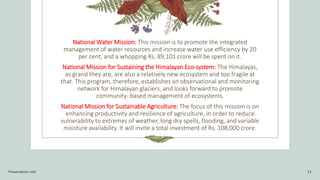 National Water Mission: This mission is to promote the integrated
management of water resources and increase water use efficiency by 20
per cent, and a whopping Rs. 89,101 crore will be spent on it.
National Mission for Sustaining the Himalayan Eco-system: The Himalayas,
as grand they are, are also a relatively new ecosystem and too fragile at
that. This program, therefore, establishes an observational and monitoring
network for Himalayan glaciers, and looks forward to promote
community- based management of ecosystems.
National Mission for Sustainable Agriculture: The focus of this mission is on
enhancing productivity and resilience of agriculture, in order to reduce
vulnerability to extremes of weather, long dry spells, flooding, and variable
moisture availability. It will invite a total investment of Rs. 108,000 crore.
Presentation title 13
 