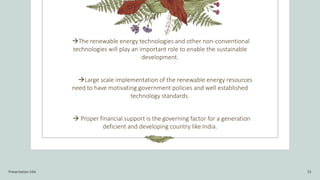The renewable energy technologies and other non-conventional
technologies will play an important role to enable the sustainable
development.
Large scale implementation of the renewable energy resources
need to have motivating government policies and well established
technology standards.
 Proper financial support is the governing factor for a generation
deficient and developing country like India.
Presentation title 15
 