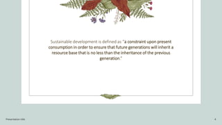 Sustainable development is defined as “a constraint upon present
consumption in order to ensure that future generations will inherit a
resource base that is no less than the inheritance of the previous
generation.”
Presentation title 4
 