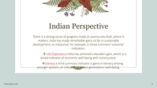 Indian Perspective
There is a strong sense of progress made at community level, where it
matters. India has made remarkable gains so far in sustainable
development, as measured, for example, in three summary 'outcome'
indicators.
 Life Expectancy India has achieved a decade's gain, which is a
broad indicator of economic well-being with social justice.
Literacy a third summary indicator is gains in literacy among
younger women, an indicator of future generations' well-being.
Presentation title 8
 