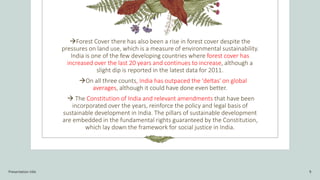 Forest Cover there has also been a rise in forest cover despite the
pressures on land use, which is a measure of environmental sustainability.
India is one of the few developing countries where forest cover has
increased over the last 20 years and continues to increase, although a
slight dip is reported in the latest data for 2011.
On all three counts, India has outpaced the 'deltas' on global
averages, although it could have done even better.
 The Constitution of India and relevant amendments that have been
incorporated over the years, reinforce the policy and legal basis of
sustainable development in India. The pillars of sustainable development
are embedded in the fundamental rights guaranteed by the Constitution,
which lay down the framework for social justice in India.
Presentation title 9
 