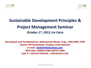 Sustainable Development Principles &
Project Management Seminar
October 1st, 2013, Ice Cairo
Developed and Facilitated by: Mohammed Khalil, B.Sc., PMI-RMP, PMP
Senior PM Consultant, Projacs International
E-mail: mlatif1952@yahoo.com
Web Site: WWW.PCSD-EGYPT.ORG
Cell # +201227449229, +201024311162

WWW.PCSD-EGYPT.ORG

1

 
