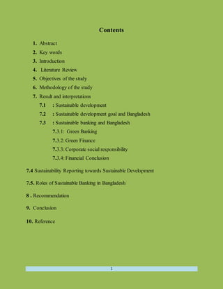 1
Contents
1. Abstract
2. Key words
3. Introduction
4. Literature Review
5. Objectives of the study
6. Methodology of the study
7. Result and interpretations
7.1 : Sustainable development
7.2 : Sustainable development goal and Bangladesh
7.3 : Sustainable banking and Bangladesh
7.3.1: Green Banking
7.3.2: Green Finance
7.3.3: Corporate social responsibility
7.3.4: Financial Conclusion
7.4 Sustainability Reporting towards Sustainable Development
7.5. Roles of Sustainable Banking in Bangladesh
8 . Recommendation
9. Conclusion
10. Reference
 
