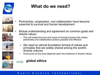 What do we need?  Partnership, cooperation, and collaboration have become essential to survival and human development Mutual understanding and agreement on common goals and shared values This will create the trust and sense of shared purpose that makes partnership and collaborative actions possible and effective We need an ethical foundation formed of values and principles that are widely shared among the world's diverse cultures Community at any level depends upon the existence of shared values global ethics 