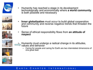 Humanity has reached a stage in its development technologically and economically where  a world community  is both possible and necessary Inner globalization  must occur to build global cooperation and community and reverse negative trends that threaten the future Sense of ethical responsibility flows from  an attitude of respect Humanity must undergo a radical change in its attitudes, values and behavior Caring for people and caring for Earth are two interrelated dimensions of one great task 