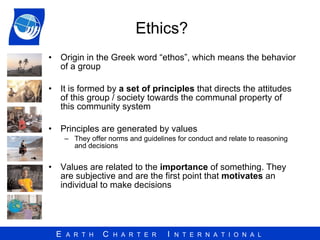 Ethics?  Origin in the Greek word “ethos”, which means the behavior of a group  It is formed by  a set of principles  that directs the attitudes of this group / society towards the communal property of this community system Principles are generated by values  They offer norms and guidelines for conduct and relate to reasoning and decisions Values are related to the  importance  of something. They are subjective and are the first point that  motivates  an individual to make decisions 