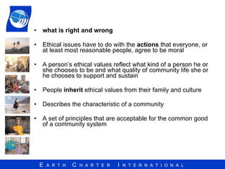 what is right and wrong Ethical issues have to do with the  actions  that everyone, or at least most reasonable people, agree to be moral A person’s ethical values reflect what kind of a person he or she chooses to be and what quality of community life she or he chooses to support and sustain People  inherit  ethical values from their family and culture Describes the characteristic of a community A set of principles that are acceptable for the common good of a community system 