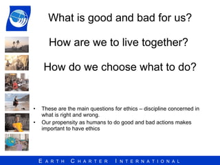 What is good and bad for us? How are we to live together?  How do we choose what to do? These are the main questions for ethics – discipline concerned in what is right and wrong. Our propensity as humans to do good and bad actions makes important to have ethics 