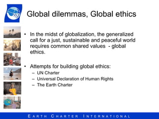 Global dilemmas, Global ethics In the midst of globalization, the generalized call for a just, sustainable and peaceful world requires common shared values  - global ethics. Attempts for building global ethics: UN Charter Universal Declaration of Human Rights The Earth Charter 