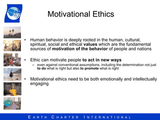 Motivational Ethics  Human behavior is deeply rooted in the human, cultural, spiritual, social and ethical  values  which are the fundamental sources of  motivation of the behavior  of people and nations Ethic can motivate people  to act in new ways  even against conventional assumptions, including the determination not just  to do  what is right but also  to promote  what is right  Motivational ethics need to be both emotionally and intellectually engaging  