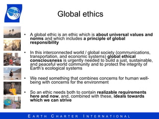 Global ethics  A global ethic is an ethic which is  about universal values and norms  and which includes  a principle of global responsibility   In this interconnected world /  global society  (communications, transportation,  and economic systems)  global ethical consciousness  is urgently needed to build a just, sustainable, and peaceful world community and to protect the integrity of Earth’s ecological systems   We need something that combines concerns for human well-being with concerns for the environment  So an ethic needs both to contain  realizable requirements here and now , and, combined with these,  ideals towards which we can strive 
