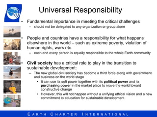 Universal Responsibility Fundamental importance in meeting the critical challenges should not be delegated to any organization or group alone  People and countries have a responsibility for what happens elsewhere in the world – such as extreme poverty, violation of human rights, wars etc  each and every person is equally responsible to the whole Earth community Civil society  has a critical role to play in the transition to sustainable development: The new global civil society has become a third force along with government and business on the world stage It can use its soft power together with its  political power  and its  purchasing power  in the market place to move the world toward constructive change However, this will not happen without a unifying ethical vision and a new commitment to education for sustainable development 