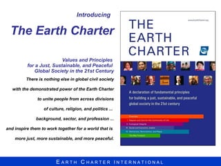 Introducing   The Earth Charter  Values and Principles  for a Just, Sustainable, and Peaceful  Global Society in the 21st Century There is nothing else in global civil society with the demonstrated power of the Earth Charter to unite people from across divisions of culture, religion, and politics ...  background, sector, and profession ... and inspire them to work together for a world that is  more just, more sustainable, and more peaceful. 