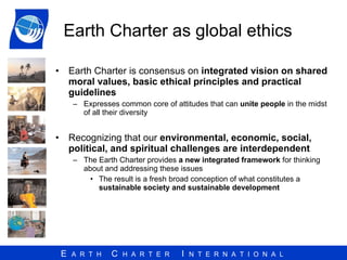 Earth Charter as global ethics Earth Charter is  consensus on  integrated vision on shared moral values, basic ethical principles and practical guidelines   Expresses common core of attitudes   that can  unite people  in the midst of all their diversity Recognizing that our  environmental, economic, social, political, and spiritual challenges are interdependent   The Earth Charter provides  a new integrated framework  for thinking about and addressing these issues The result is a fresh broad conception of what constitutes a  sustainable society and sustainable development 