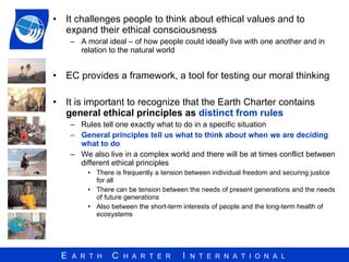 It challenges people to think about ethical values and to expand their ethical consciousness  A moral ideal – of how people could ideally live with one another and in relation to the natural world  EC provides a framework, a tool for testing our moral thinking It is important to recognize that the Earth Charter contains  general ethical principles as  distinct from rules   Rules tell one exactly what to do in a specific situation  General principles tell us what to think about when we are deciding what to do We also live in a complex world and there will be at times conflict between different ethical principles  There is frequently a tension between individual freedom and securing justice for all There can be tension between the needs of present generations and the needs of future generations  Also between the short-term interests of people and the long-term health of ecosystems 