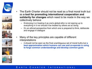 The Earth Charter should not be read as a final moral truth but as  a tool for promoting international cooperation and solidarity for changes  which need to be made in the way we collectively behave  Endorsing it or treating it as one's global ethic is not signing up to everything in it nor should it be treated by others as so doing It’s an ethical perspective from which one is prepared to think, deliberate and engage in dialogue Many of the key principles are capable of different interpretations it should not be seen as the final unambiguous set of moral truths but  a best approximation which humans can use and co-operate in using to forge common understandings and develop common goals 