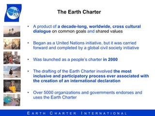 A product of  a decade-long, worldwide, cross cultural dialogue   on common goals  and  shared values Began as a United Nations initiative, but it was carried forward and completed by a global civil society initiative  Was launched as a people’s charter  in 2000 The drafting of the Earth Charter involved  the most inclusive and participatory process ever associated with the creation of an international declaration   Over 5000 organizations and governments endorses and uses the Earth Charter  The Earth Charter  