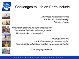 Challenges to Life on Earth include ... Diminished natural resources Rapid loss of biodiversity  Climate change Population growth and rapid urbanization Unsustainable livelihoods and poverty Unsustainable consumption Poor governance Lack of universal primary education Lack of health education, potable water, and sanitation Social inequity and war 