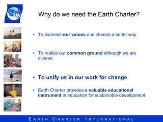 Why do we need the Earth Charter? To examine  our values  and choose a better way To realize our  common ground  although we are diverse To unify us in our work for change Earth Charter provides  a valuable educational instrument  in education for sustainable development  