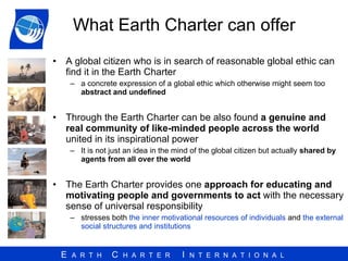 What Earth Charter can offer A global citizen who is in search of reasonable global ethic can find it in the Earth Charter a concrete expression of a global ethic which otherwise might seem too  abstract and undefined Through the Earth Charter can be also found  a genuine and real community of like-minded people across the world  united in its inspirational power It is not just an idea in the mind of the global citizen but actually  shared by agents from all over the world The Earth Charter provides one  approach for educating and motivating people and governments to act  with the necessary sense of universal responsibility stresses both  the inner motivational resources of individuals  and  the external social structures and institutions 