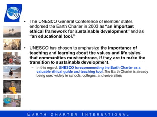 The UNESCO General Conference of member states endorsed the Earth Charter in 2003 as  “an important ethical framework for sustainable development”  and as  “an educational tool.”   UNESCO has chosen to emphasize  the importance of teaching and learning about the values and life styles that communities must embrace, if they are to make the transition to sustainable development .  In this regard,  UNESCO is recommending the Earth Charter as a valuable ethical guide and teaching tool . The Earth Charter is already being used widely in schools, colleges, and universities 