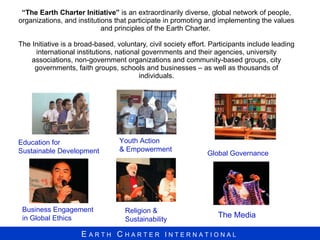“ The Earth Charter Initiative”  is an extraordinarily diverse, global network of people, organizations, and institutions that participate in promoting and implementing the values and principles of the Earth Charter.  The Initiative is a broad-based, voluntary, civil society effort. Participants include leading international institutions, national governments and their agencies, university associations, non-government organizations and community-based groups, city governments, faith groups, schools and businesses – as well as thousands of individuals. Education for Sustainable Development Youth Action  & Empowerment The Media Business Engagement in Global Ethics Global Governance Religion &  Sustainability 
