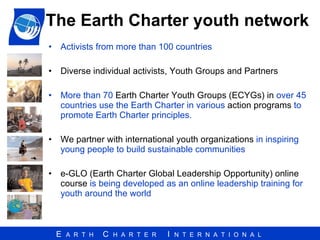 The  Earth Charter  youth network Activists from more than 100 countries Diverse individual activists,   Youth Groups   and   Partners More than 70  Earth Charter Youth Groups (ECYGs) in  over 45 countries use the Earth Charter in various  action programs  to promote Earth Charter principles. We partner with international youth organizations  in inspiring young people to build sustainable communities e-GLO (Earth Charter Global Leadership Opportunity) online course  is being developed as an online leadership training for youth around the world 