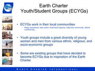 Earth Charter  Youth/Student Groups (ECYGs) ECYGs work in their local communities Raise awareness, take action, build local capacity, help their community, attend conferences… Youth groups include a great diversity of young women and men from various ethnic, religious, and socio-economic groups Some are existing groups that have decided to become ECYGs due to inspiration of the Earth Charter 
