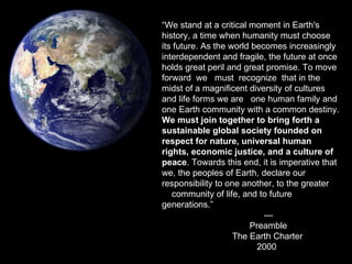 “ We stand at a critical moment in Earth's history, a time when humanity must choose its future. As the world becomes increasingly interdependent and fragile, the future at once holds great peril and great promise. To move forward  we  must  recognize  that in the midst of a magnificent diversity of cultures and life forms we are  one human family and one Earth community with a common destiny.  We must join together to bring forth a sustainable global society founded on   respect for nature, universal human rights, economic justice, and a culture of peace . Towards this end, it is imperative that we, the peoples of Earth, declare our responsibility to one another, to the greater  community of life, and to future generations.”   —    Preamble The Earth Charter   2000 