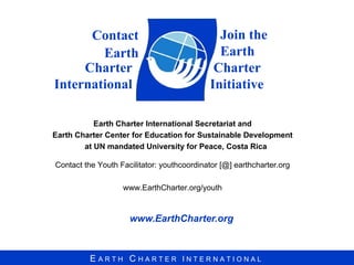 www.EarthCharter.org Charter International Earth Charter International Secretariat and Earth Charter Center for Education for Sustainable Development at UN mandated University for Peace, Costa Rica Contact the Youth Facilitator: youthcoordinator [@] earthcharter.org www.EarthCharter.org/youth Join the  Earth Charter Initiative Contact Earth 