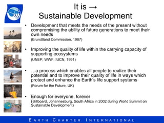 It is -> Sustainable Development Development that meets the needs of the present without compromising the ability of future generations to meet their own needs  (Brundtland Commission, 1987) Improving the quality of life within the carrying capacity of supporting ecosystems  (UNEP, WWF, IUCN, 1991) … a process which enables all people to realize their potential and to improve their quality of life in ways which protect and enhance the Earth's life support systems  (Forum for the Future, UK) Enough for everyone, forever ( Billboard, Johannesburg, South Africa in 2002 during World Summit on Sustainable Development) 