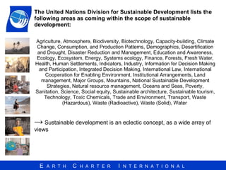 The United Nations Division for Sustainable Development lists the following areas as coming within the scope of sustainable development: Agriculture, Atmosphere, Biodiversity, Biotechnology, Capacity-building, Climate Change, Consumption, and Production Patterns, Demographics, Desertification and Drought, Disaster Reduction and Management, Education and Awareness, Ecology, Ecosystem, Energy, Systems ecology, Finance, Forests, Fresh Water, Health, Human Settlements, Indicators, Industry, Information for Decision Making and Participation, Integrated Decision Making, International Law, International Cooperation for Enabling Environment, Institutional Arrangements, Land management, Major Groups, Mountains, National Sustainable Development Strategies, Natural resource management, Oceans and Seas, Poverty, Sanitation, Science, Social equity, Sustainable architecture, Sustainable tourism, Technology, Toxic Chemicals, Trade and Environment, Transport, Waste (Hazardous), Waste (Radioactive), Waste (Solid), Water  ->   Sustainable development is an eclectic concept, as a wide array of views  