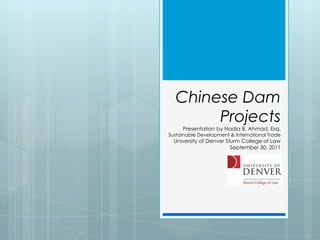 Chinese Dam Projects Presentation by Nadia B. Ahmad, Esq. Sustainable Development & International Trade  University of Denver Sturm College of Law September 30, 2011 