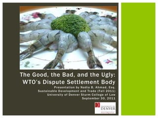 The Good, the Bad, and the Ugly: WTO’s Dispute Settlement Body Presentation by Nadia B. Ahmad, Esq. Sustainable Development and Trade (Fall 2011) University of Denver Sturm College of Law September 30, 2011 