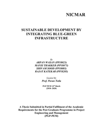 NICMAR
SUSTAINABLE DEVELOPMENT BY
INTEGRATING BLUE-GREEN
INFRASTRUCTURE
By
ARPAN WASAN (PP18023)
MANSI THAKKER (PP18075)
SHIVAM SOOD (PP18085)
RAJAT KATEKAR (PP18205)
Guided By
Prof. Pavan Totla
PGP PEM 14th Batch
(2018- 2020)
A Thesis Submitted in Partial Fulfilment of the Academic
Requirements for the Post Graduate Programme in Project
Engineering and Management
(PGP-PEM)
 