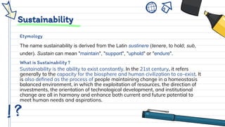 Sustainability
Etymology
The name sustainability is derived from the Latin sustinere (tenere, to hold; sub,
under). Sustain can mean "maintain", "support", "uphold" or "endure".
What is Sustainability ?
Sustainability is the ability to exist constantly. In the 21st century, it refers
generally to the capacity for the biosphere and human civilization to co-exist. It
is also deﬁned as the process of people maintaining change in a homeostasis
balanced environment, in which the exploitation of resources, the direction of
investments, the orientation of technological development, and institutional
change are all in harmony and enhance both current and future potential to
meet human needs and aspirations.
 