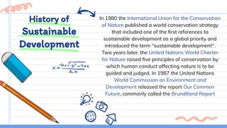 History of
Sustainable
Development
In 1980 the International Union for the Conservation
of Nature published a world conservation strategy
that included one of the ﬁrst references to
sustainable development as a global priority and
introduced the term "sustainable development".
Two years later, the United Nations World Charter
for Nature raised ﬁve principles of conservation by
which human conduct affecting nature is to be
guided and judged. In 1987 the United Nations
World Commission on Environment and
Development released the report Our Common
Future, commonly called the Brundtland Report
 