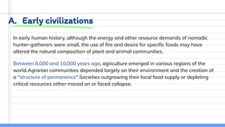 A. Early civilizations
In early human history, although the energy and other resource demands of nomadic
hunter-gatherers were small, the use of ﬁre and desire for speciﬁc foods may have
altered the natural composition of plant and animal communities.
Between 8,000 and 10,000 years ago, agriculture emerged in various regions of the
world.Agrarian communities depended largely on their environment and the creation of
a "structure of permanence".Societies outgrowing their local food supply or depleting
critical resources either moved on or faced collapse.
 