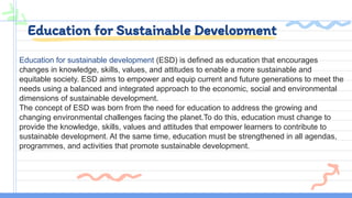 Education for Sustainable Development
Education for sustainable development (ESD) is defined as education that encourages
changes in knowledge, skills, values, and attitudes to enable a more sustainable and
equitable society. ESD aims to empower and equip current and future generations to meet the
needs using a balanced and integrated approach to the economic, social and environmental
dimensions of sustainable development.
The concept of ESD was born from the need for education to address the growing and
changing environmental challenges facing the planet.To do this, education must change to
provide the knowledge, skills, values and attitudes that empower learners to contribute to
sustainable development. At the same time, education must be strengthened in all agendas,
programmes, and activities that promote sustainable development.
 