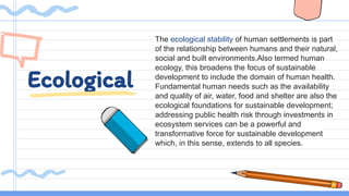 Ecological
The ecological stability of human settlements is part
of the relationship between humans and their natural,
social and built environments.Also termed human
ecology, this broadens the focus of sustainable
development to include the domain of human health.
Fundamental human needs such as the availability
and quality of air, water, food and shelter are also the
ecological foundations for sustainable development;
addressing public health risk through investments in
ecosystem services can be a powerful and
transformative force for sustainable development
which, in this sense, extends to all species.
 