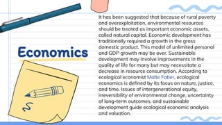 Economics
It has been suggested that because of rural poverty
and overexploitation, environmental resources
should be treated as important economic assets,
called natural capital. Economic development has
traditionally required a growth in the gross
domestic product. This model of unlimited personal
and GDP growth may be over. Sustainable
development may involve improvements in the
quality of life for many but may necessitate a
decrease in resource consumption. According to
ecological economist Malte Faber, ecological
economics is deﬁned by its focus on nature, justice,
and time. Issues of intergenerational equity,
irreversibility of environmental change, uncertainty
of long-term outcomes, and sustainable
development guide ecological economic analysis
and valuation.
 