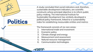 Politics
A study concluded that social indicators and, therefore,
sustainable development indicators, are scientiﬁc
constructs whose principal objective is to inform public
policy-making. The International Institute for
Sustainable Development has similarly developed a
political policy framework, linked to a sustainability
index for establishing measurable entities and metrics
The framework consists of six core areas:
1. International trade and investment
2. Economic policy
3. Climate change and energy
4. Measurement and assessment
5. Natural resource management
6. Communication technologies
 