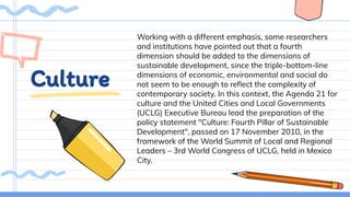 Culture
Working with a different emphasis, some researchers
and institutions have pointed out that a fourth
dimension should be added to the dimensions of
sustainable development, since the triple-bottom-line
dimensions of economic, environmental and social do
not seem to be enough to reﬂect the complexity of
contemporary society. In this context, the Agenda 21 for
culture and the United Cities and Local Governments
(UCLG) Executive Bureau lead the preparation of the
policy statement "Culture: Fourth Pillar of Sustainable
Development", passed on 17 November 2010, in the
framework of the World Summit of Local and Regional
Leaders – 3rd World Congress of UCLG, held in Mexico
City.
 