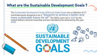 What are the Sustainable Development Goals ?
The Sustainable Development Goals (SDGs) or Global Goals are a collection of 17
interlinked goals designed to be a "blueprint to achieve a better and
more sustainable future for all". The SDGs were set in 2015 by the
United Nations General Assembly and are intended to be achieved by the year
2030.
 