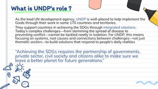 What is UNDP's role ?
As the lead UN development agency, UNDP is well-placed to help implement the
Goals through their work in some 170 countries and territories.
They support countries in achieving the SDGs through integrated solutions.
Today’s complex challenges—from stemming the spread of disease to
preventing conﬂict—cannot be tackled neatly in isolation. For UNDP, this means
focusing on systems, root causes and connections between challenges—not just
thematic sectors—to build solutions that respond to people’s daily realities
“Achieving the SDGs requires the partnership of governments,
private sector, civil society and citizens alike to make sure we
leave a better planet for future generations.”
 