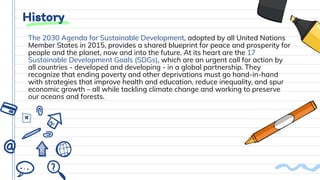 History
The 2030 Agenda for Sustainable Development, adopted by all United Nations
Member States in 2015, provides a shared blueprint for peace and prosperity for
people and the planet, now and into the future. At its heart are the 17
Sustainable Development Goals (SDGs), which are an urgent call for action by
all countries - developed and developing - in a global partnership. They
recognize that ending poverty and other deprivations must go hand-in-hand
with strategies that improve health and education, reduce inequality, and spur
economic growth – all while tackling climate change and working to preserve
our oceans and forests.
 