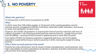 1. NO POVERTY
What’s the goal here?
To end poverty in all its forms everywhere by 2030.
Why?
In 2015, more than 700 million people, or 10 percent of the world population, lived in
extreme poverty, struggling to fulﬁl the most basic needs like health, education, and access
to water and sanitation, to name a few.
However, the COVID-19 pandemic is reversing the trend of poverty reduction with tens of
millions of people in risk of being pushed back into extreme poverty - people living on less
than $1.90/day - causing the ﬁrst increase in global poverty in more than 20 years.
Even before COVID-19, baseline projections suggested that 6 per cent of the global
population would still be living in extreme poverty in 2030, missing the target of ending
poverty.
Why is there so much poverty in the world?
Poverty has many dimensions, but its causes include unemployment, social exclusion, and
high vulnerability of certain populations to disasters, diseases and other phenomena which
prevent them from being productive.
 