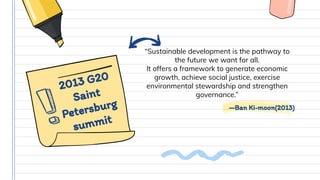 —Ban Ki-moon(2013)
“Sustainable development is the pathway to
the future we want for all.
It offers a framework to generate economic
growth, achieve social justice, exercise
environmental stewardship and strengthen
governance.”
2013 G20
Saint
Petersburg
summit
 